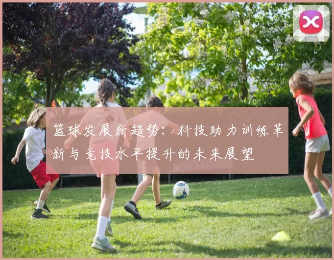 篮球发展新趋势：科技助力训练革新与竞技水平提升的未来展望