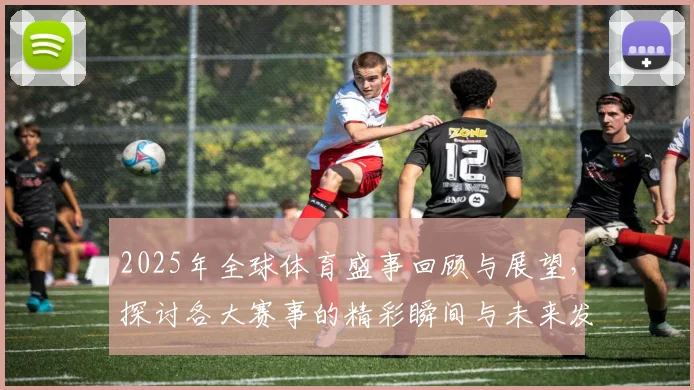 2025年全球体育盛事回顾与展望，探讨各大赛事的精彩瞬间与未来发展趋势