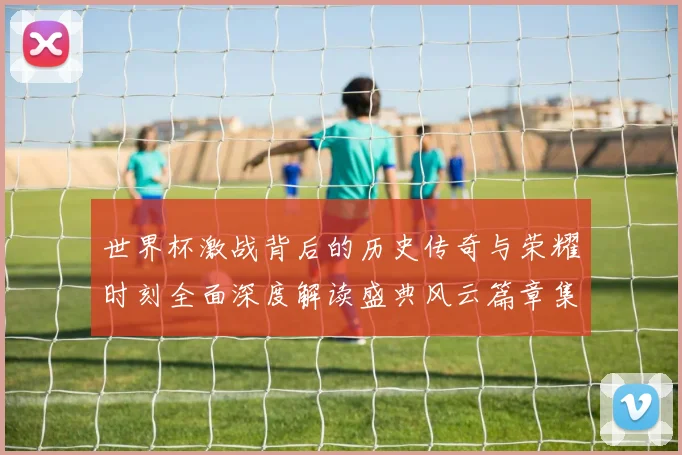 世界杯激战背后的历史传奇与荣耀时刻全面深度解读盛典风云篇章集