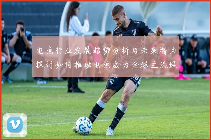 电竞行业发展趋势分析与未来潜力探讨如何推动电竞成为全球主流娱乐产业