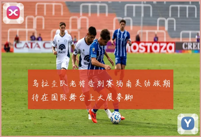 乌拉圭队老将告别赛场南美劲旅期待在国际舞台上大展拳脚