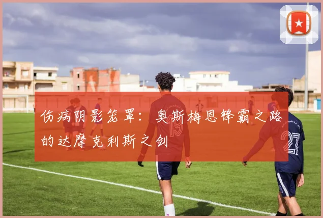 伤病阴影笼罩：奥斯梅恩锋霸之路的达摩克利斯之剑