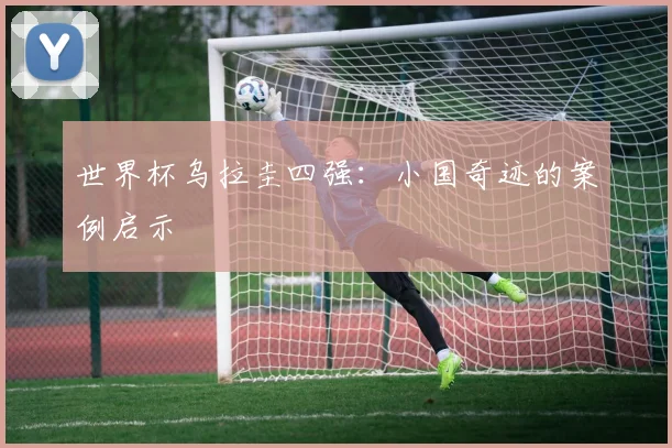 世界杯乌拉圭四强：小国奇迹的案例启示