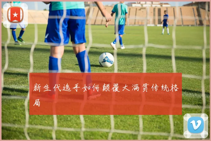 新生代选手如何颠覆大满贯传统格局