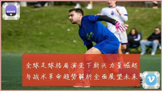 全球足球格局演变下新兴力量崛起与战术革命趋势解析全面展望未来风向