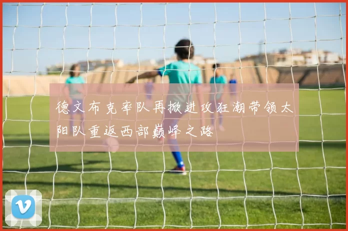 德文布克率队再掀进攻狂潮带领太阳队重返西部巅峰之路