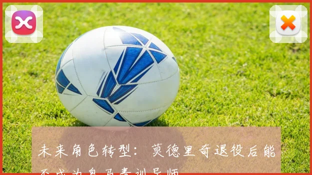 未来角色转型：莫德里奇退役后能否成为皇马青训导师