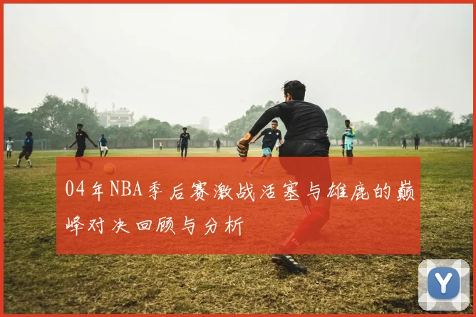 04年NBA季后赛激战活塞与雄鹿的巅峰对决回顾与分析