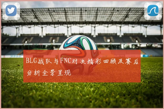 BLG战队与FNC对决精彩回顾及赛后分析全景呈现