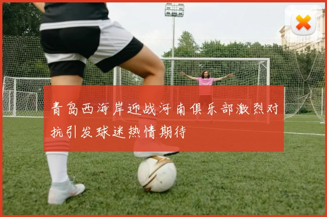 青岛西海岸迎战河南俱乐部激烈对抗引发球迷热情期待