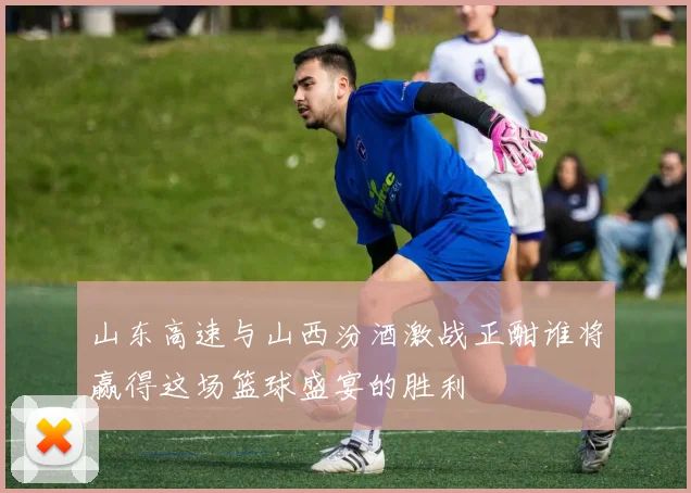 山东高速与山西汾酒激战正酣谁将赢得这场篮球盛宴的胜利