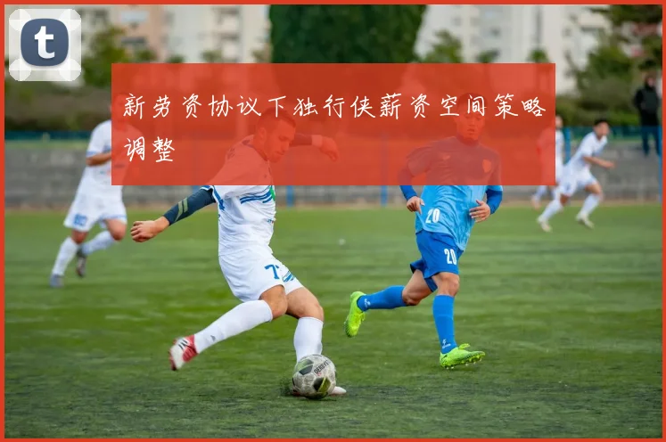 新劳资协议下独行侠薪资空间策略调整