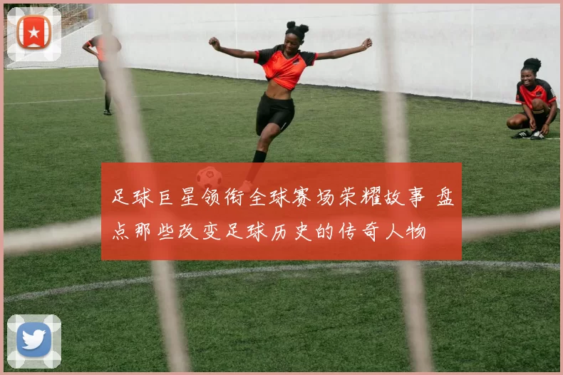 足球巨星领衔全球赛场荣耀故事 盘点那些改变足球历史的传奇人物