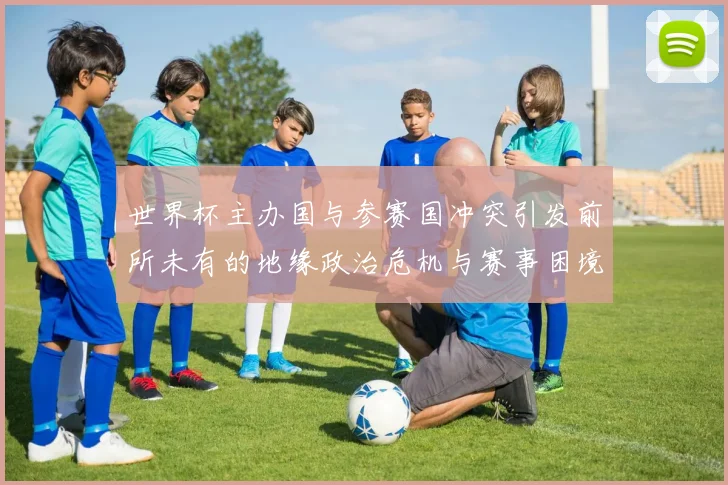 世界杯主办国与参赛国冲突引发前所未有的地缘政治危机与赛事困境