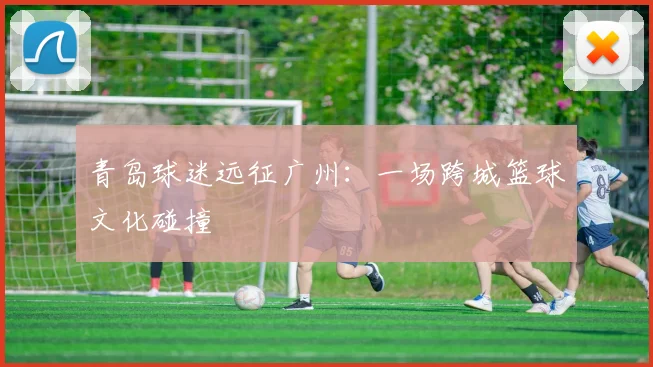 青岛球迷远征广州：一场跨城篮球文化碰撞
