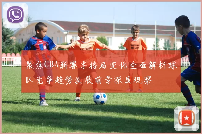 聚焦CBA新赛季格局变化全面解析球队竞争趋势发展前景深度观察